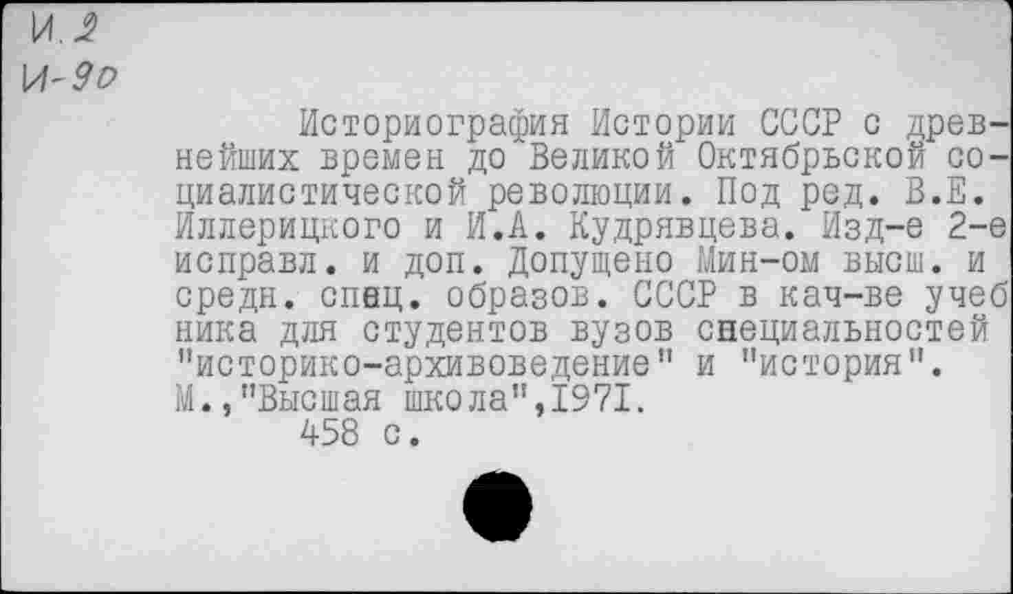 ﻿Историография Истории СССР с древнейших времен до Великой Октябрьской социалистической революции. Под ред. В.Е. Иллерицкого и И.А. Кудрявцева. Изд-е 2-е исправл. и доп. Допущено Мин-ом высш, и средн, спец, образов. СССР в кач-ве учеб ника для студентов вузов специальностей "историко-архивоведение" и "история". М.,"Высшая школа",1971. 458 с.